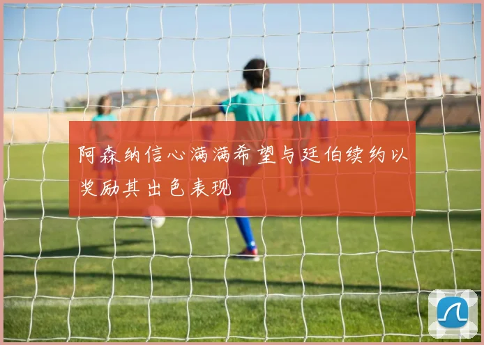 阿森纳信心满满希望与廷伯续约以奖励其出色表现