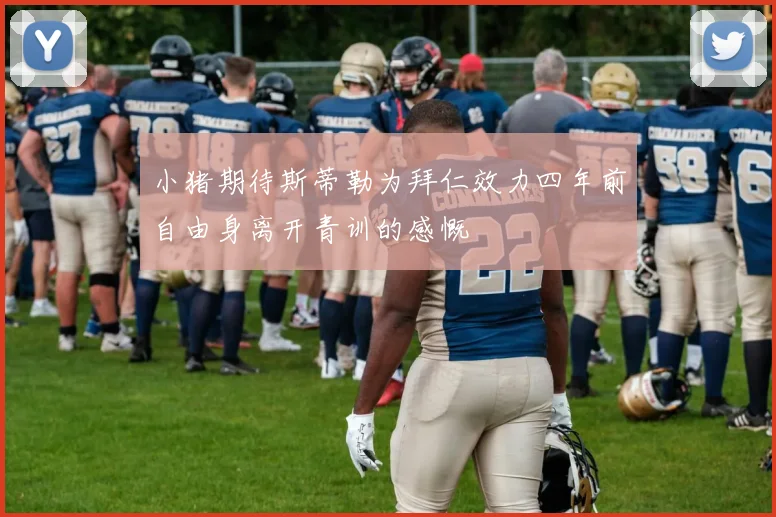 小猪期待斯蒂勒为拜仁效力四年前自由身离开青训的感慨