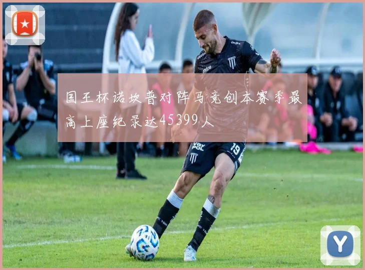 国王杯诺坎普对阵马竞创本赛季最高上座纪录达45399人