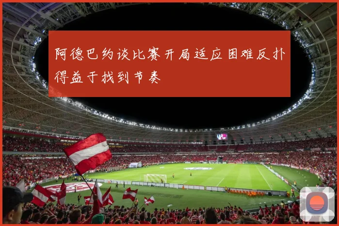 阿德巴约谈比赛开局适应困难反扑得益于找到节奏