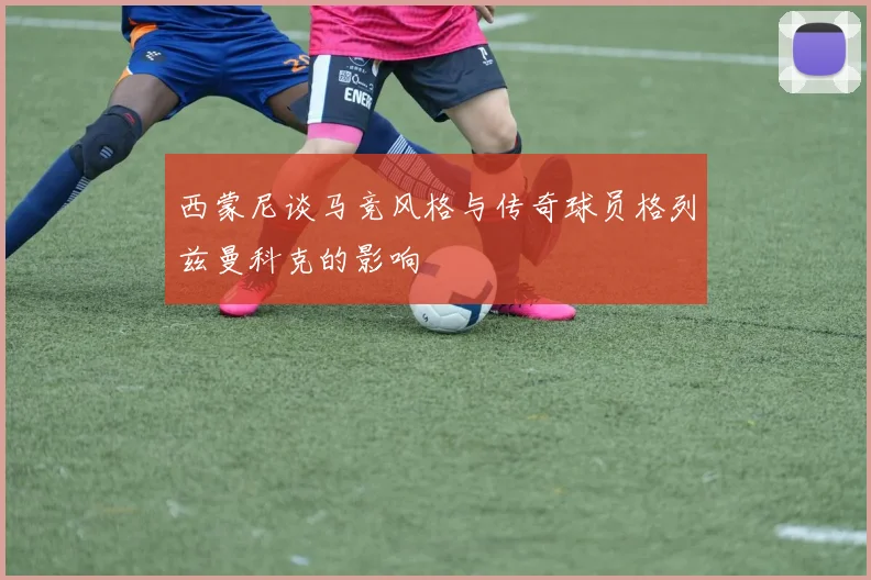 西蒙尼谈马竞风格与传奇球员格列兹曼科克的影响
