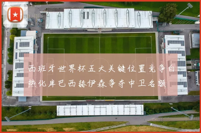 西班牙世界杯五大关键位置竞争白热化库巴西赫伊森争夺中卫名额