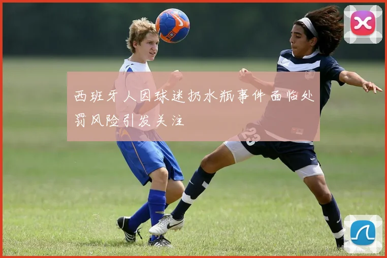 西班牙人因球迷扔水瓶事件面临处罚风险引发关注