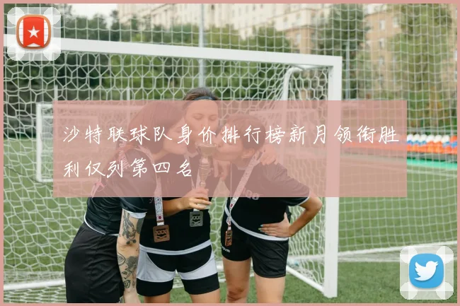沙特联球队身价排行榜新月领衔胜利仅列第四名