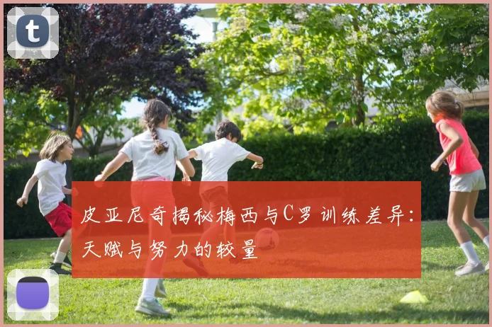 皮亚尼奇揭秘梅西与C罗训练差异：天赋与努力的较量