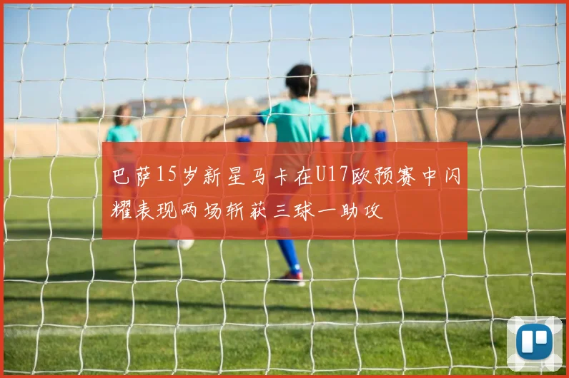 巴萨15岁新星马卡在U17欧预赛中闪耀表现两场斩获三球一助攻