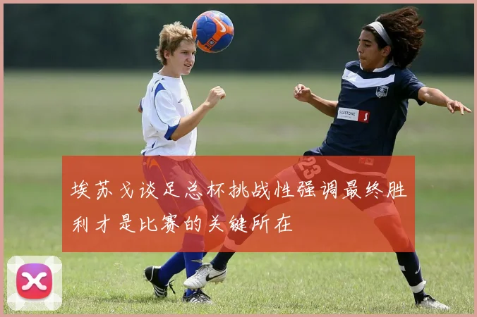埃苏戈谈足总杯挑战性强调最终胜利才是比赛的关键所在